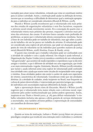 RAM, REV. ADM. MACKENZIE, 16(1), 124-156
on-line)
130
CARLOS EDUARDO CAVALCANTE WASHINGTON JOSÉ DE SOUZA ANDERSON LUIZ REZENDE MÓL
exemplo) para atrair novos voluntários, evitando que estas se constituam motivo
para se juntar à atividade. Assim, a motivação pode ajudar na definição do termo,
mesmo que se reconheça a dificuldade de determinar qual a motivação apropria-
da para o indivíduo ser considerado voluntário (Musick & Wilson, 2008).
Musick e Wilson (2008) reconhecem que o voluntariado está mais próxi-
mo dos estudos de organizações voluntárias e sem fins lucrativos, enquanto
o ativismo social estuda movimentos sociais. Eis a concepção do quarto eixo: o
voluntariado estaria mais próximo das pessoas, enquanto o ativismo mais pró-
ximo das estruturas, das causas. O ativismo busca camadas mais profundas de
problemas, ao passo que o voluntariado almeja consequências imediatas. Saciar
a fome de um indivíduo pode ser trabalho de voluntários, mas agir sobre a ausên-
cia de trabalho e de um lar parece ser trabalho de ativistas. O voluntariado pode
ser considerado uma espécie de pré-ativismo, que pode ser alcançado quando o
ponto de vista do voluntário sai do indivíduo para questões maiores de justiça
social (Musick & Wilson, 2008; Hustinx, Cnaan, & Handy, 2010).
O quinto eixo entende que o trabalho voluntário pode ser confundido com
a atividade de cuidador e com a ajuda informal. Em relação à ajuda informal, a
Organização das Nações Unidas (2001) considera a existência de um voluntariado
“não gerenciado”, que acontece de modo esporádico e espontâneo e que se dá entre
amigos e vizinhos, o que é diferente de atividade em uma organização, que tende
a ser mais sistematizada e regular. Entretanto, Musick e Wilson (2008) entendem
que incluir a ajuda informal como uma espécie de voluntariado pode confundir
essa atividade com a ajuda que ocorre entre círculos de reciprocidade entre amigos
e vizinhos. Essas atividades podem não conter o caráter de ajuda sem expectativa
de retorno, característica do voluntariado. Consideram então que são atividades
distintas. Já a atividade de cuidador, ainda incipiente no Brasil, mas frequente na
cultura de países desenvolvidos, é representada por parentes/amigos que cuidam
de indivíduos com necessidades especiais (Ministério da Saúde, 2008).
Após a apresentação desses eixos de discussão, Musick e Wilson (2008)
sugerem que o voluntariado teria maior relação com o ativismo social, espe-
cialmente pelo caráter institucionalizado que ambos podem apresentar. Assim,
inspiram-se em Thoits e Hewitt (2001, p. 26) para definir voluntariado: “o tra-
balho voluntário incluiria não apenas a oferta gratuita de serviços diretamente
a necessitados, mas também ativismo político e representação de comunidades
em conselhos de diversos tipos”.
2.2 VOLUNTARIADO E MOTIVAÇÃO
Quanto ao tema da motivação, Latham e Pinder (2005) falam em processo
psicológico complexo que resulta de uma interação entre o indivíduo e o ambiente
 