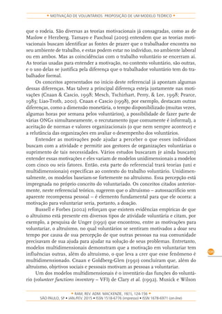 RAM, REV. ADM. MACKENZIE, 16(1), 124-156
on-line)
131
MOTIVAÇÃO DE VOLUNTÁRIOS: PROPOSIÇÃO DE UM MODELO TEÓRICO
que o rodeia. São diversas as teorias motivacionais já consagradas, como as de
Maslow e Herzberg. Tamayo e Paschoal (2005) entendem que as teorias moti-
vacionais buscam identificar as fontes de prazer que o trabalhador encontra no
seu ambiente de trabalho, e estas podem estar no indivíduo, no ambiente laboral
ou em ambos. Mas as coincidências com o trabalho voluntário se encerram aí.
As teorias usadas para entender a motivação, no contexto voluntário, são outras,
e o uso delas se justifica pela diferença que o trabalhador voluntário tem do tra-
balhador formal.
Os conceitos apresentados no início deste referencial já apontam algumas
dessas diferenças. Mas talvez a principal diferença esteja justamente nas moti-
vações (Cnaan & Cascio, 1998; Mesch, Tschirhart, Perry, & Lee, 1998; Pearce,
1983; Liao-Troth, 2001). Cnaan e Cascio (1998), por exemplo, destacam outras
diferenças, como a dimensão monetária, o tempo disponibilizado (muitas vezes,
algumas horas por semana pelos voluntários), a possibilidade de fazer parte de
várias ONGs simultaneamente, o recrutamento (que comumente é informal), a
aceitação de normas e valores organizacionais (o que nem sempre acontece) e
a relutância das organizações em avaliar o desempenho dos voluntários.
Entender as motivações pode ajudar a perceber o que esses indivíduos
buscam com a atividade e permitir aos gestores de organizações voluntárias o
suprimento de tais necessidades. Vários estudos buscaram (e ainda buscam)
entender essas motivações e eles variam de modelos unidimensionais a modelos
com cinco ou seis fatores. Então, esta parte do referencial trará teorias (uni e
multidimensionais) específicas ao contexto do trabalho voluntário. Unidimen-
salmente, os modelos baseiam-se fortemente no altruísmo. Essa percepção está
impregnada no próprio conceito do voluntariado. Os conceitos citados anterior-
mente, neste referencial teórico, sugerem que o altruísmo – autossacrifício sem
aparente recompensa pessoal – é elemento fundamental para que ele ocorra: a
motivação para voluntariar seria, portanto, a doação.
Bussell e Forbes (2002) reforçam que existem evidências empíricas de que
o altruísmo está presente em diversos tipos de atividade voluntária e citam, por
exemplo, a pesquisa de Unger (1991) que encontrou, entre as motivações para
voluntariar, o altruísmo, no qual voluntários se sentiram motivados a doar seu
tempo por causa de sua percepção de que outras pessoas na sua comunidade
precisavam de sua ajuda para ajudar na solução de seus problemas. Entretanto,
modelos multidimensionais demonstram que a motivação em voluntariar tem
influências outras, além do altruísmo, o que leva a crer que esse fenômeno é
multidimensionado. Cnaan e Goldberg-Glen (1991) concluíram que, além do
altruísmo, objetivos sociais e pessoais motivam as pessoas a voluntariar.
Um dos modelos multidimensionais é o inventário das funções do voluntá-
rio (volunteer functions inventory – VFI) de Clary et al. (1992). Musick e Wilson
 