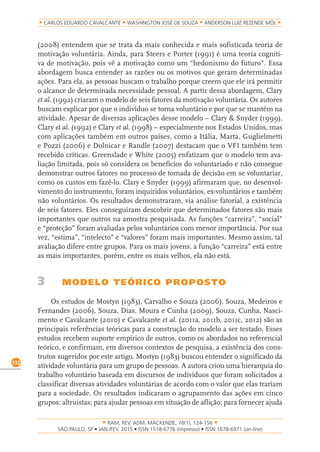 RAM, REV. ADM. MACKENZIE, 16(1), 124-156
on-line)
132
CARLOS EDUARDO CAVALCANTE WASHINGTON JOSÉ DE SOUZA ANDERSON LUIZ REZENDE MÓL
(2008) entendem que se trata da mais conhecida e mais sofisticada teoria de
motivação voluntária. Ainda, para Steers e Porter (1991) é uma teoria cogniti-
va de motivação, pois vê a motivação como um “hedonismo do futuro”. Essa
abordagem busca entender as razões ou os motivos que geram determinadas
ações. Para ela, as pessoas buscam o trabalho porque creem que ele irá permitir
o alcance de determinada necessidade pessoal. A partir dessa abordagem, Clary
et al. (1992) criaram o modelo de seis fatores da motivação voluntária. Os autores
buscam explicar por que o indivíduo se torna voluntário e por que se mantém na
atividade. Apesar de diversas aplicações desse modelo – Clary & Snyder (1999),
Clary et al. (1992) e Clary et al. (1998) – especialmente nos Estados Unidos, mas
com aplicações também em outros países, como a Itália, Marta, Guglielmetti
e Pozzi (2006) e Dolnicar e Randle (2007) destacam que o VFI também tem
recebido críticas. Greenslade e White (2005) enfatizam que o modelo tem ava-
liação limitada, pois só considera os benefícios do voluntariado e não consegue
demonstrar outros fatores no processo de tomada de decisão em se voluntariar,
como os custos em fazê-lo. Clary e Snyder (1999) afirmaram que, no desenvol-
vimento do instrumento, foram inquiridos voluntários, ex-voluntários e também
não voluntários. Os resultados demonstraram, via análise fatorial, a existência
de seis fatores. Eles conseguiram descobrir que determinados fatores são mais
importantes que outros na amostra pesquisada. As funções “carreira”, “social”
e “proteção” foram avaliadas pelos voluntários com menor importância. Por sua
vez, “estima”, “intelecto” e “valores” foram mais importantes. Mesmo assim, tal
avaliação difere entre grupos. Para os mais jovens, a função “carreira” está entre
as mais importantes, porém, entre os mais velhos, ela não está.
3 MODELO TEÓRICO PROPOSTO
Os estudos de Mostyn (1983), Carvalho e Souza (2006), Souza, Medeiros e
Fernandes (2006), Souza, Dias, Moura e Cunha (2009), Souza, Cunha, Nasci-
mento e Cavalcante (2010) e Cavalcante et al. (2011a, 2011b, 2011c, 2012) são as
principais referências teóricas para a construção do modelo a ser testado. Esses
estudos recebem suporte empírico de outros, como os abordados no referencial
teórico, e confirmam, em diversos contextos de pesquisa, a existência dos cons-
trutos sugeridos por este artigo. Mostyn (1983) buscou entender o significado da
atividade voluntária para um grupo de pessoas. A autora criou uma hierarquia do
trabalho voluntário baseada em discursos de indivíduos que foram solicitados a
classificar diversas atividades voluntárias de acordo com o valor que elas trariam
para a sociedade. Os resultados indicaram o agrupamento das ações em cinco
grupos: altruístas; para ajudar pessoas em situação de aflição; para fornecer ajuda
 