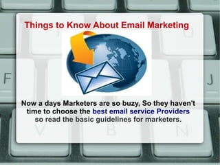 Things to Know About Email Marketing




Now a days Marketers are so buzy, So they haven't
 time to choose the best email service Providers
    so read the basic guidelines for marketers.
 