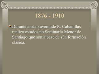1876 - 1910 <ul><li>Durante a súa xuventude R. Cabanillas  realiza estudos no Seminario Menor de Santiago que son a base d...