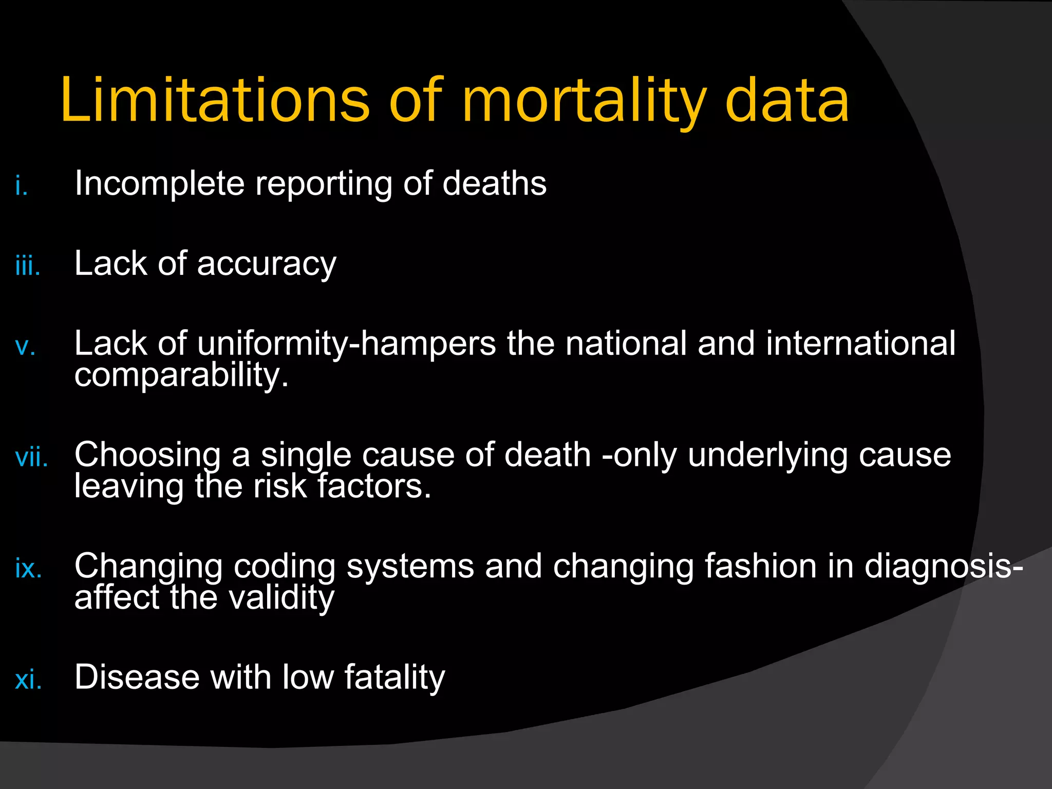 Limitations of mortality data Incomplete reporting of deaths Lack of accuracy Lack of uniformity-hampers the national and international comparability. Choosing a single cause of death -only underlying cause leaving the risk factors. Changing coding systems and changing fashion in diagnosis- affect the validity Disease with low fatality 