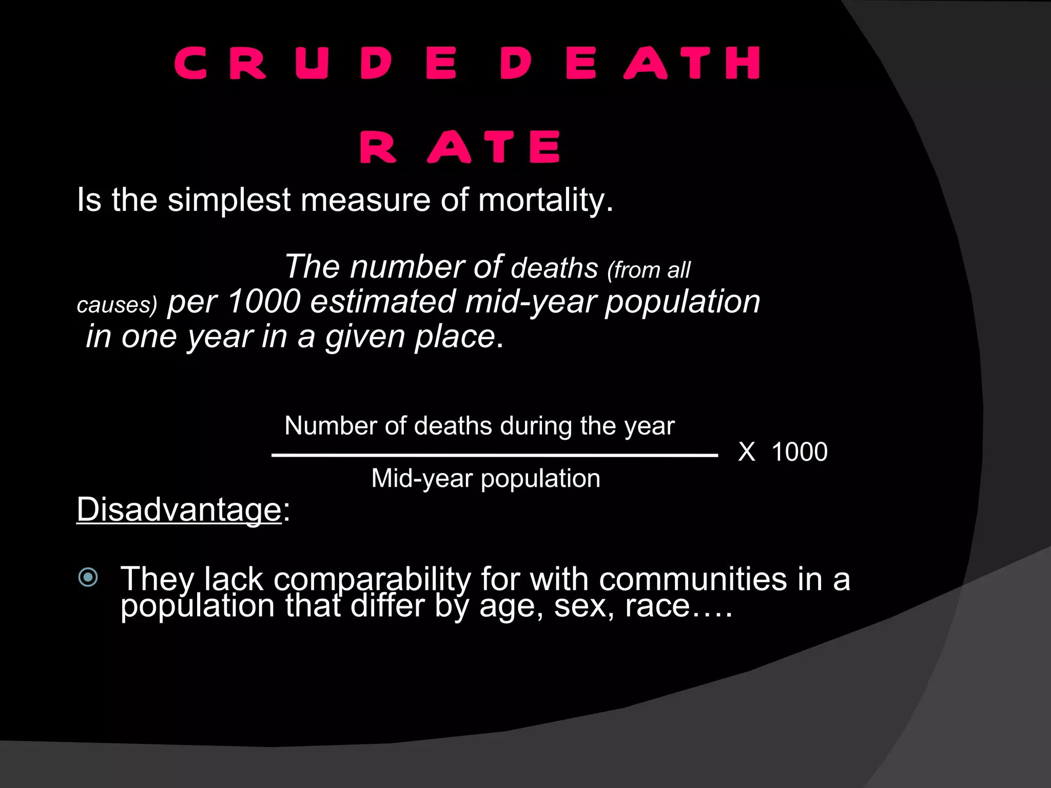 CRUDE DEATH RATE  Is the simplest measure of mortality. The number of  deaths  (from all  causes)  per 1000 estimated mid-year population in one year in a given place . Disadvantage : They lack comparability for with communities in a population that differ by age, sex, race…. Number of deaths during the year Mid-year population X  1000 