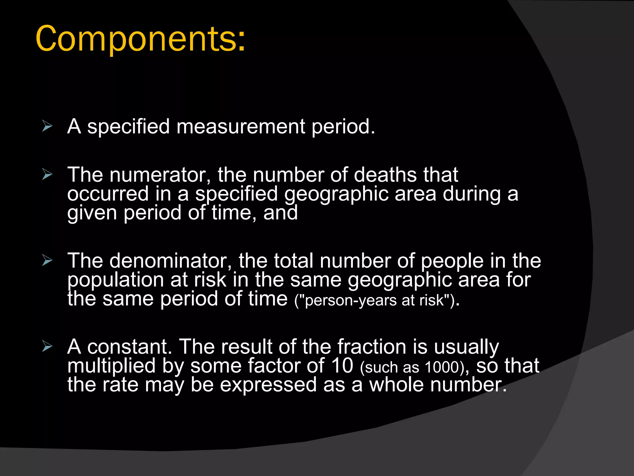 Components: A specified measurement period. The numerator, the number of deaths that occurred in a specified geographic area during a given period of time, and The denominator, the total number of people in the population at risk in the same geographic area for the same period of time  ("person-years at risk") .  A constant. The result of the fraction is usually multiplied by some factor of 10  (such as 1000) , so that the rate may be expressed as a whole number. 