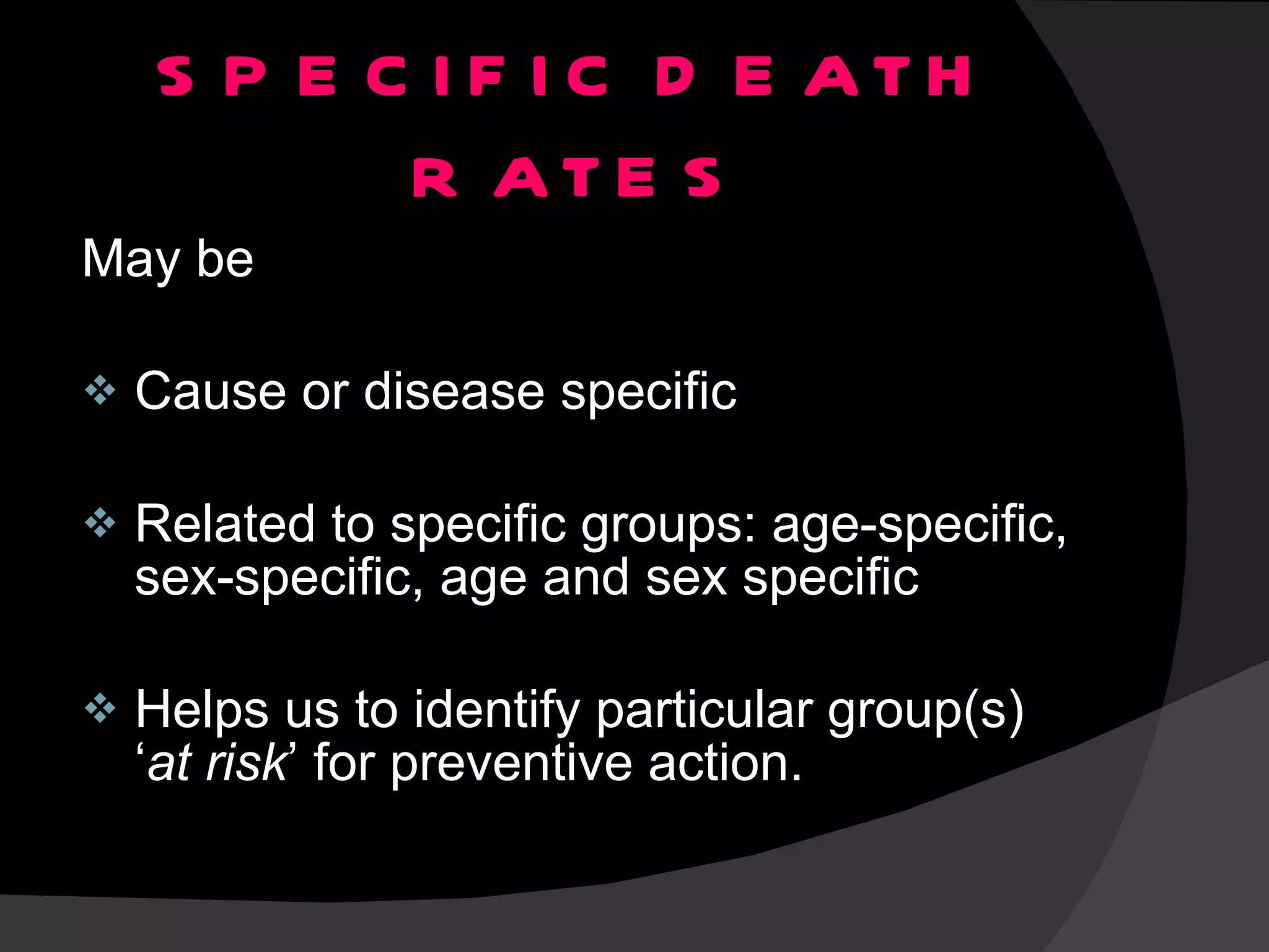 SPECIFIC DEATH RATES May be Cause or disease specific Related to specific groups: age-specific, sex-specific, age and sex specific Helps us to identify particular group(s) ‘ at risk ’ for preventive action. 