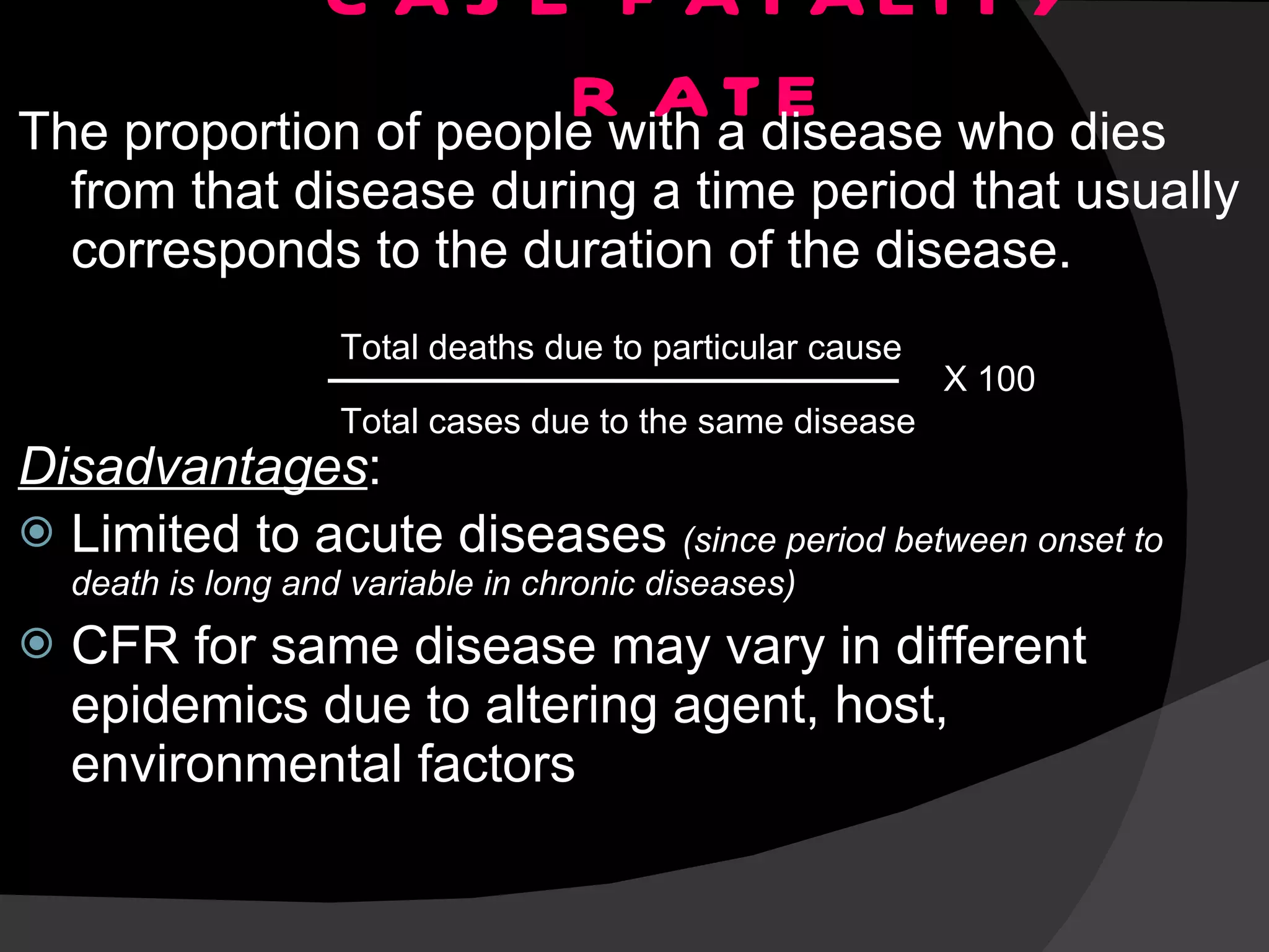 CASE FATALITY RATE The proportion of people with a disease who dies from that disease during a time period that usually corresponds to the duration of the disease.  Disadvantages : Limited to acute diseases  (since period between onset to death is long and variable in chronic diseases) CFR for same disease may vary in different epidemics due to altering agent, host, environmental factors Total deaths due to particular cause Total cases due to the same disease X 100 