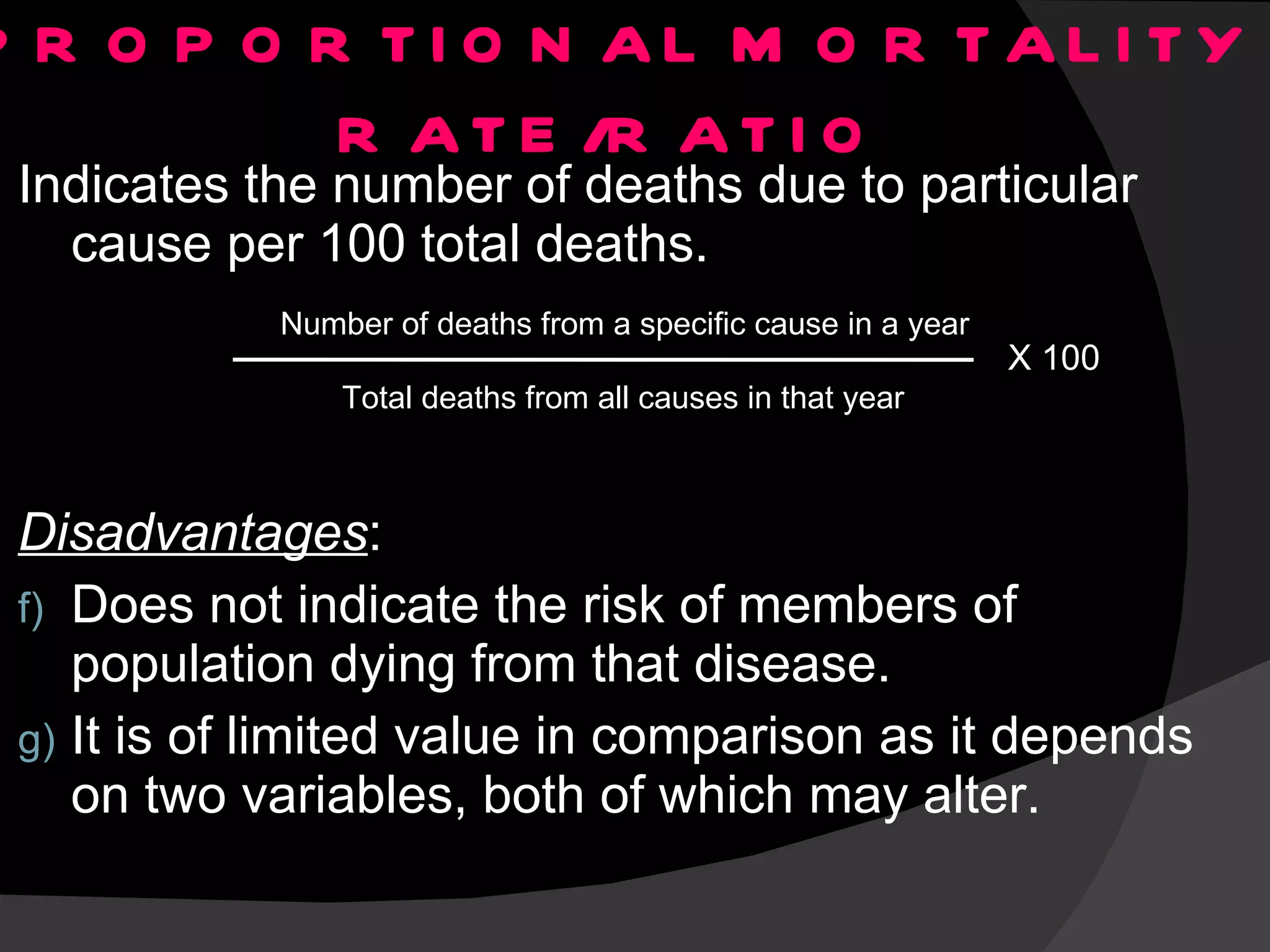 PROPORTIONAL MORTALITY RATE/RATIO Indicates the number of deaths due to particular cause per 100 total deaths. Disadvantages : Does not indicate the risk of members of population dying from that disease. It is of limited value in comparison as it depends on two variables, both of which may alter. Number of deaths from a specific cause in a year Total deaths from all causes in that year X 100 