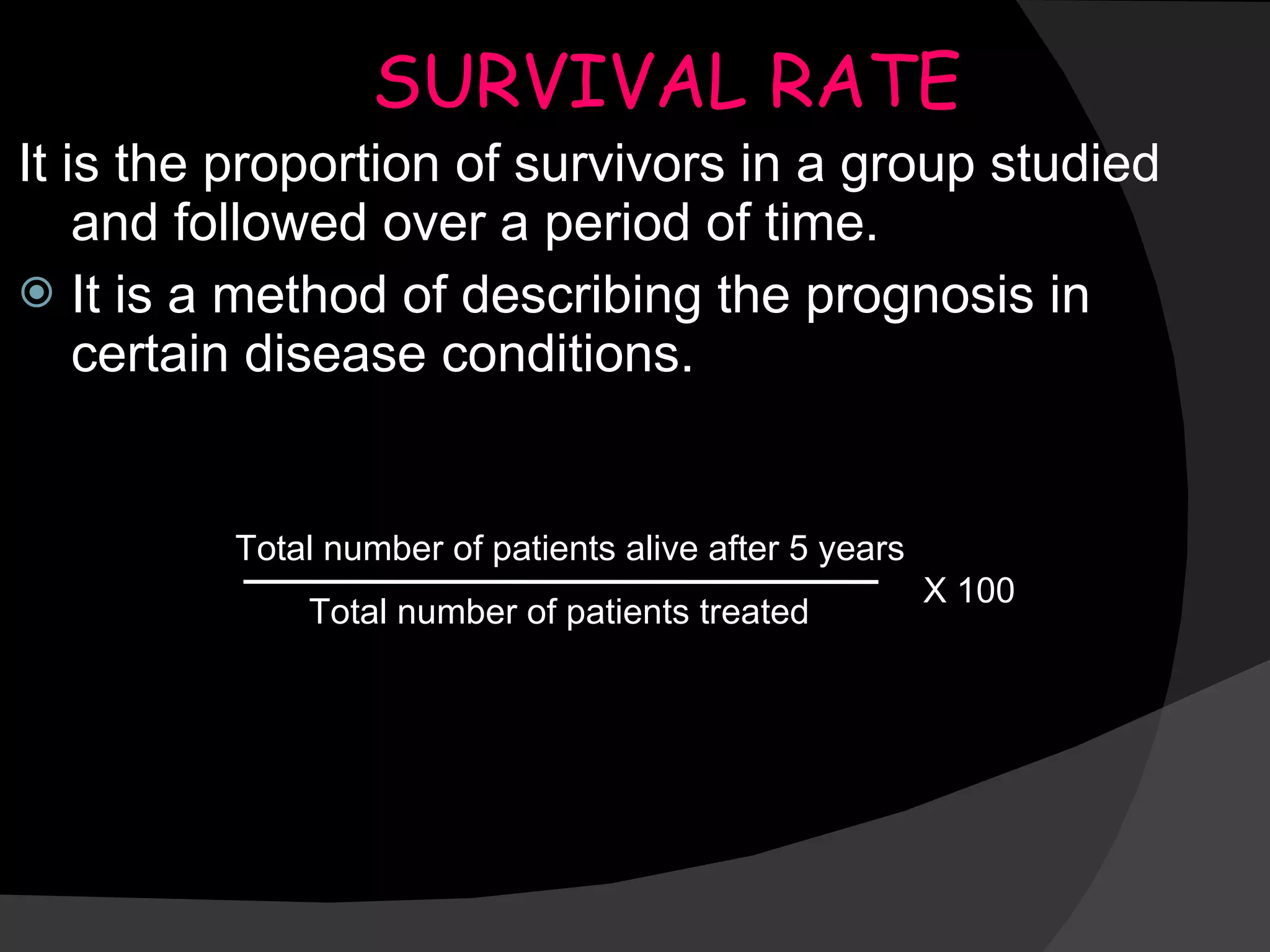 SURVIVAL RATE It is the proportion of survivors in a group studied and followed over a period of time. It is a method of describing the prognosis in certain disease conditions. Total number of patients alive after 5 years Total number of patients treated X 100 