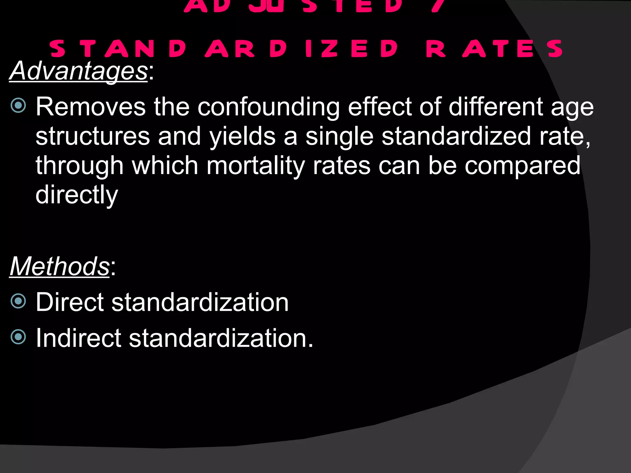 ADJUSTED / STANDARDIZED RATES Advantages : Removes the confounding effect of different age structures and yields a single standardized rate, through which mortality rates can be compared directly Methods : Direct standardization Indirect standardization. 