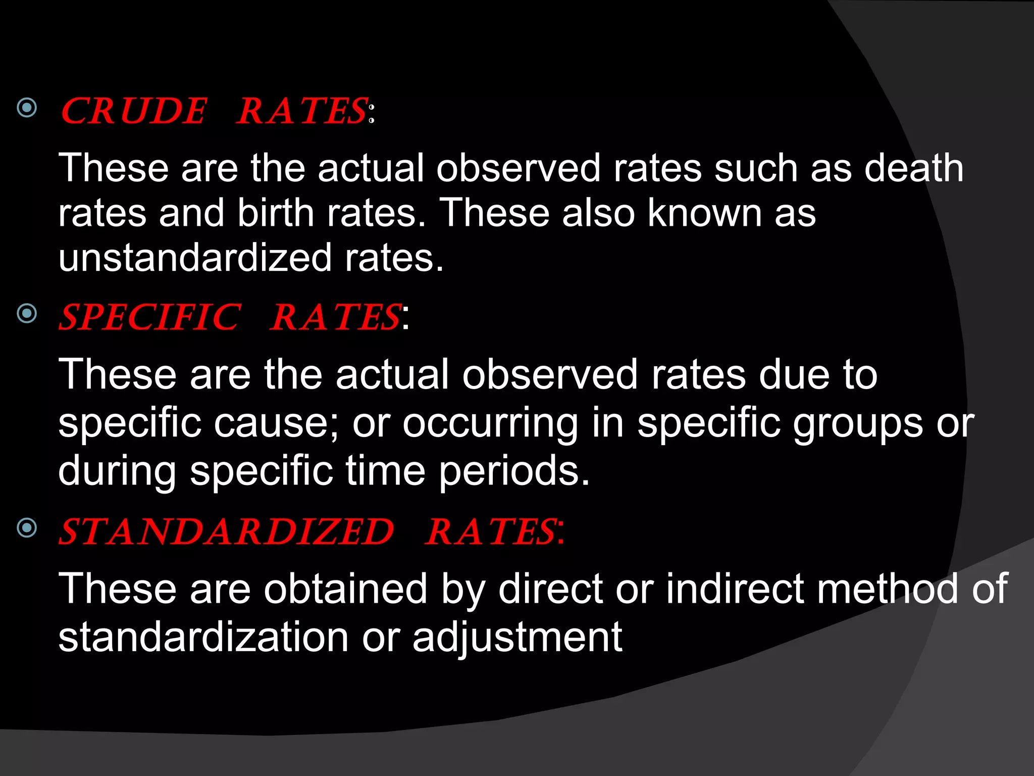 CRUDE  RATES : These are the actual observed rates such as death rates and birth rates. These also known as unstandardized rates. SPECIFIC  RATES : These are the actual observed rates due to specific cause; or occurring in specific groups or during specific time periods. STANDARDIZED  RATES : These are obtained by direct or indirect method of standardization or adjustment 