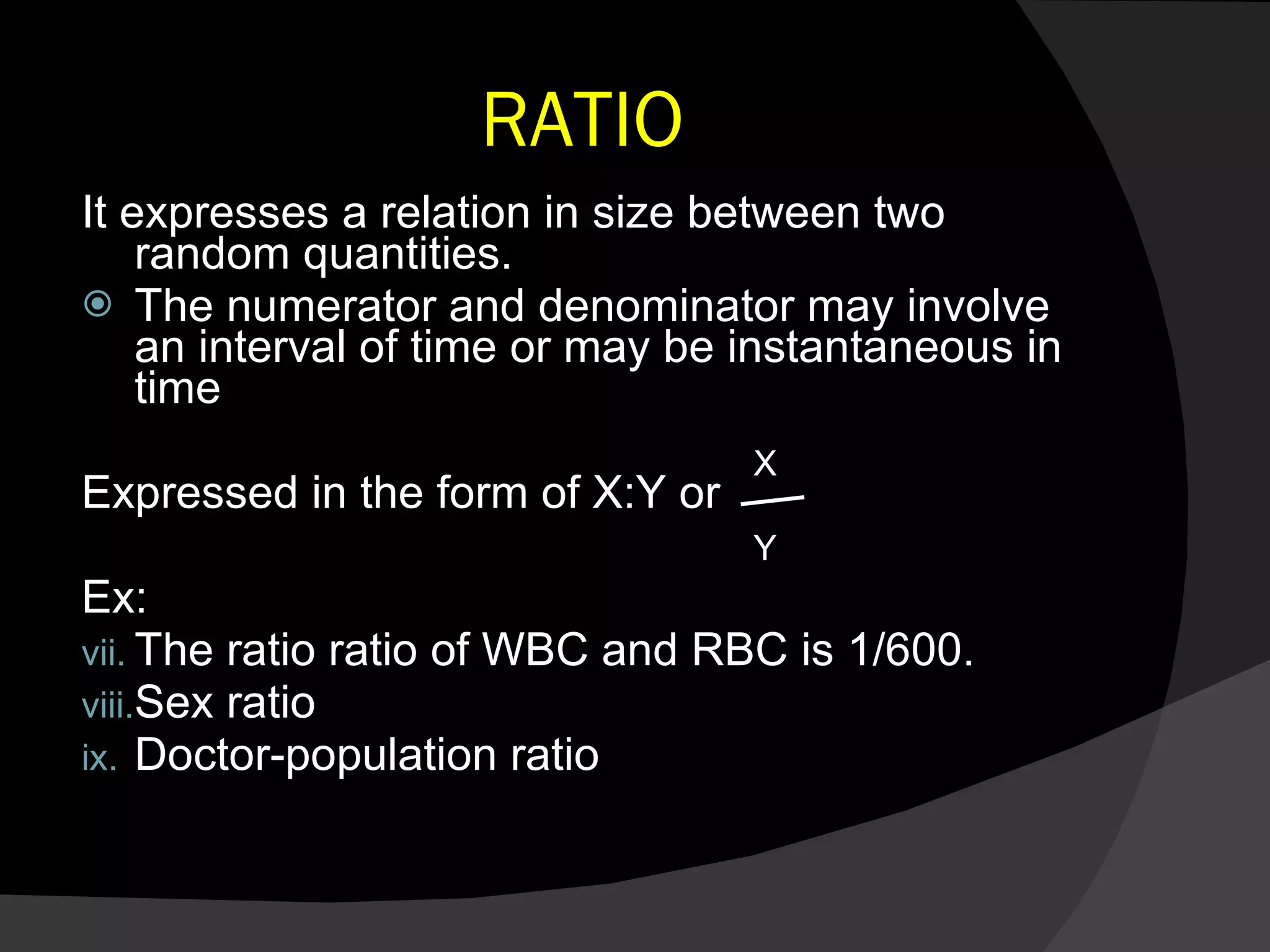 RATIO It expresses a relation in size between two random quantities. The numerator and denominator may involve an interval of time or may be instantaneous in time Expressed in the form of X:Y or  Ex:  The ratio ratio of WBC and RBC is 1/600. Sex ratio Doctor-population ratio X Y 