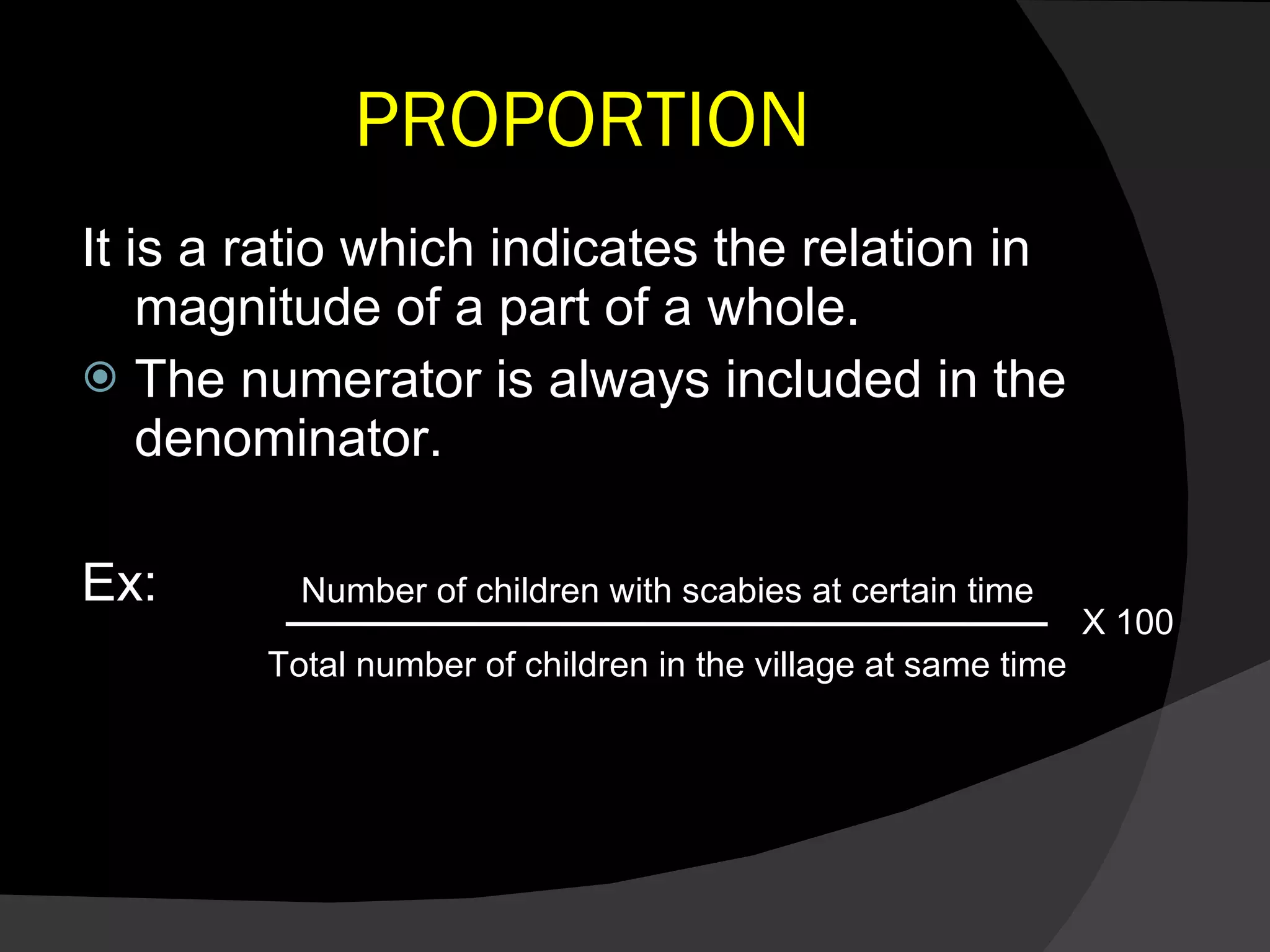PROPORTION It is a ratio which indicates the relation in magnitude of a part of a whole. The numerator is always included in the denominator. Ex: Number of children with scabies at certain time Total number of children in the village at same time X 100 