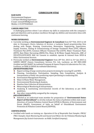 1
CURRICULUM VITAE
RAM NATH
Environmental Engineer
1.10 Years Working Experience
E-mail: ramnath986@gmail.com
Mobile: (+91)9795403665
CAREER OBJECTIVE
A challenging position where I can enhance my skills in conjunction with the company's
goal and objectives and to produce excellence through my abilities and innovative ideas with
continuous learning.
WORK EXPERIANCE
 Currently working as Environmental Engineer & Consultant from 02nd Feb. 2015 to till
date in Greenagers Enviro Solutions & Services a Lucknow based proprietorship firm
dealing with Design, Drawing, Construction, Renovation, Engineering, Supervision,
Supply, Erection, Testing & Commissioning of Sewage Treatment Plant (STP), Effluent
Treatment Plat (ETP), Common Effluent Treatment Plat (CETP), Water Treatment Plant
(WTP), Rain Water Harvesting (RWH) Pits, Water & W/Water Supply Networks, AMC of
STP/ETP/CETP/WTP, NOC for Consent to establish, operate & renewal from SPCB &
Other Environment Services.
 Previously worked as Environmental Engineer from 28th Oct. 2013 to 31st Jan 2015 in
SAWEN GROUP (Sawen Consultancy Services Pvt. Ltd., Lucknow; an ISO 9001:2008
Certified and QCI-NABET Accreditated Company & Sawen Projects & Laboratories Pvt. Ltd.,
Lucknow; an NABL & OHSAS Accreditated laboratory).
JOB RESPONSIBILITIES:
Report writing of large construction projects & mining for securing EC and NOC.
Planning, Coordination, Participation, Sampling, Data Compilation, Analysis &
Interpretation of field/ site monitoring report pertaining to conducting EIA.
Environment Management Planning.
Water & Waste Water Management.
Environmental Monitoring & Analysis.
Baseline Data Collection & Interpretation.
Meteorological Monitoring & Interpretation.
Analysing & maintaining environmental records of the laboratory as per NABL
guidelines.
Any other responsibility assigned by the company.
JOB ACHIEVEMENTS:
Selected as an authorized team member for preparation of “Environmental Status
Report of Uttarakhand” to strictly evaluate the status of pollution within state as per
directives of Central Pollution Control Board (CPCB) & Ministry of Environment and
Forest (MoEF), Government of India on behalf of Uttarakhand Environment
Protection & Pollution Control Board (UEPPCB).
CERTIFICATIONS
 Certified with hands on training on- Operation & Use of Respirable Dust Sampler, PM10/
PM2.5 Sampler, Stack Monitoring Kit and Sound Level Meter; for Air Pollution Monitoring &
Management (by Ecotech Instruments- an NABL Certified Company).
 