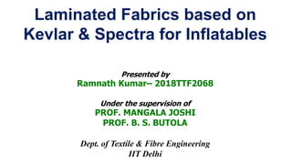 Laminated Fabrics based on
Kevlar & Spectra for Inflatables
Presented by
Ramnath Kumar– 2018TTF2068
Under the supervision of
PROF. MANGALA JOSHI
PROF. B. S. BUTOLA
Dept. of Textile & Fibre Engineering
IIT Delhi
 