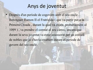 Anys de joventut
• Després d'un període de cogovern amb el seu oncle ,
Berenguer Ramon II el Fratricida ( que va partir per a la
Primera Croada , durant la qual va morir, probablement al
1099 ) , va prendre el comtat al seu càrrec, encara que
durant la seva joventut va estar assessorat per un consell
de nobles que ja s'havia establert durant el període de
govern del seu oncle.
 