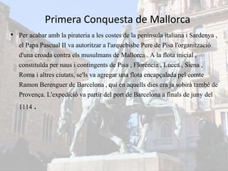 Primera Conquesta de Mallorca
• Per acabar amb la pirateria a les costes de la península italiana i Sardenya ,
el Papa Pascual II va autoritzar a l'arquebisbe Pere de Pisa l'organització
d'una croada contra els musulmans de Mallorca . A la flota inicial ,
constituïda per naus i contingents de Pisa , Florència , Lucca , Siena ,
Roma i altres ciutats, se'ls va agregar una flota encapçalada pel comte
Ramon Berenguer de Barcelona , qui en aquells dies era ja sobirà també de
Provença. L'expedició va partir del port de Barcelona a finals de juny del
1114 .
 