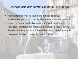 Incorporació dels comtats de Besalú i Cerdanya
• Ramon Berenguer III va seguir una política d'aliances
matrimonials per tal de controlar els comtats veïns més petits. El
comtat de Besalú , amb els annexos de Ripoll , Vallespir i
Fenolleda , mantenia una precària independència sota el govern
d'una branca dinàstica de la Casa de Barcelona des dels temps de
Bernardo Tallaferro , besnét de Guifré el Pilós .
 