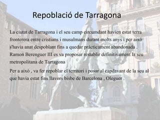 Repoblació de Tarragona
La ciutat de Tarragona i el seu camp circumdant havien estat terra
fronterera entre cristians i musulmans durant molts anys i per això
s'havia anat despoblant fins a quedar pràcticament abandonada .
Ramon Berenguer III es va proposar restablir definitivament la seu
metropolitana de Tarragona
Per a això , va fer repoblar el territori i posar al capdavant de la seu al
que havia estat fins llavors bisbe de Barcelona , Oleguer .
 