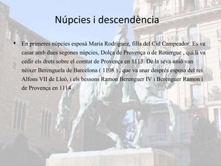 Núpcies i descendència
• En primeres núpcies esposà Maria Rodríguez, filla del Cid Campeador. Es va
casar amb dues segones núpcies, Dolça de Provença o de Rouergue , qui li va
cedir els drets sobre el comtat de Provença en 1113. De la seva unió van
néixer Berenguela de Barcelona ( 1108 ) , que va anar després esposa del rei
Alfons VII de Lleó, i els bessons Ramon Berenguer IV i Berenguer Ramon i
de Provença en 1114 .
 