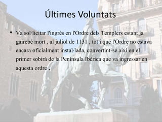 Últimes Voluntats
• Va sol·licitar l'ingrés en l'Ordre dels Templers estant ja
gairebé mort , al juliol de 1131 , tot i que l'Ordre no estava
encara oficialment instal·lada, convertint-se així en el
primer sobirà de la Península Ibèrica que va ingressar en
aquesta ordre .
 