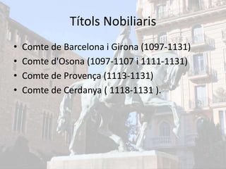 Títols Nobiliaris
• Comte de Barcelona i Girona (1097-1131)
• Comte d'Osona (1097-1107 i 1111-1131)
• Comte de Provença (1113-1131)
• Comte de Cerdanya ( 1118-1131 ).
 