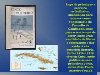 Logo de principar a
       carreira
     eclesiástica,
  abandónaa para
    exercer como
   funcionario do
     Concello de
  Cambados, onde
pasa o seu tempo de
  lecer lendo gran
cantidade de libros
 e comezando a dar
     saída á súa
 vocación literaria.
 Entre 1910 e 1915
vive en Cuba, onde
   publica as súas
  primeiras obras,
  entre ellas Vento
   mareiro (1915)
 