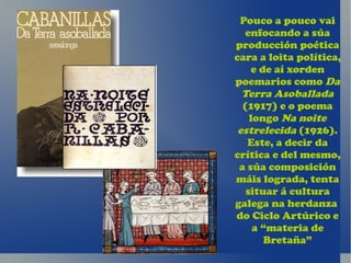 Pouco a pouco vai
   enfocando a súa
producción poética
cara a loita política,
     e de aí xorden
poemarios como Da
  Terra Asoballada
  (1917) e o poema
    longo Na noite
 estrelecida (1926).
   Este, a decir da
crítica e del mesmo,
 a súa composición
máis lograda, tenta
   situar á cultura
galega na herdanza
do Ciclo Artúrico e
     a “materia de
        Bretaña”
 