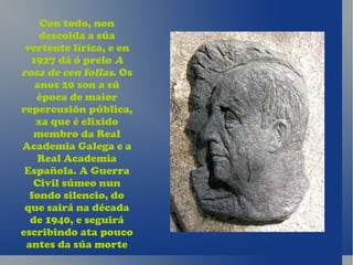 Con todo, non
    descoida a súa
 vertente lírica, e en
  1927 dá ó prelo A
rosa de cen follas. Os
   anos 20 son a sú
   época de maior
repercusión pública,
   xa que é elixido
   membro da Real
Academia Galega e a
    Real Academia
 Española. A Guerra
   Civil súmeo nun
  fondo silencio, do
 que sairá na década
  de 1940, e seguirá
escribindo ata pouco
 antes da súa morte
 