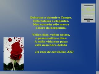 Deitouse a dormir o Tempo.
 Está baleira a clepsidra.
 Meu corazón sóio marca
   a hora da despedida.

 Veñen días, veñen noites,
   e pasan noites e días.
  A miña vida non pasa:
   está nesa hora detida

  (A rosa de cen follas, XX)
 
