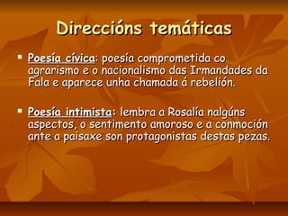 Direccións temáticas
   Poesía cívica: poesía comprometida co
    agrarismo e o nacionalismo das Irmandades da
    Fala e aparece unha chamada á rebelión.

   Poesía intimista: lembra a Rosalía nalgúns
    aspectos, o sentimento amoroso e a conmoción
    ante a paisaxe son protagonistas destas pezas.
 