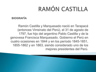 BIOGRAFÍA

      Ramón Castilla y Marquesado nació en Tarapacá
     (entonces Virreinato del Perú), el 31 de agosto de
      1797, fue hijo del argentino Pablo Castilla y de la
genovesa Francisca Marquesado. Gobierno el Perú en
cuatro ocasiones en 1844 y en los período 1845-1851,
 1855-1862 y en 1863, siendo considerado uno de los
                          mejores presidentes del Perú.
 