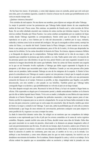 –Se fue hace tres meses. Al principio, y como dejó algunas cosas en custodia, pensé que solo sería por
unos días, pero a la mañana siguiente, cuando lo vinieron a buscar me di cuenta que probablemente no lo
vería en mucho tiempo más.
–¿Quiénes vinieron a buscarlo?
–Tres extraños de mal aspecto. No me dieron sus nombres, pero dijeron ser amigos del señor Taborga.
La mujer le permitió revisar las pertenencias que Taborga había dejado dentro de una empobrecida
maleta de lona azul. Pocas cosas. Dos camisas, un pantalón de franela azul y ocho novelas de Silver
Kane. En un sobre abultado encontró una veintena de cartas escritas por distintas mujeres. Tres de las
misivas estaban firmadas por Elena Fuentes. Las cartas estaban acompañadas por un cuaderno de hojas
verdes donde Taborga registraba su correspondencia. Simón sintió que la soledad de Taborga se
reproducía en su piel, y tuvo lástima por la vida del desconocido y también por la suya, rutinaria,
reducida y mínima como la de un animal del zoológico. Sin que la encargada se diera cuenta, sustrajo las
cartas de Elena y se marchó del hotel. Caminó hasta la Plaza Almagro y tomó asiento en un escaño,
frente a una pareja que conversaba animadamente, pese al frío de la tarde y la brisa que despeinaba las
ramas de los árboles. En las cartas descubrió la historia de Elena. Su tristeza, algunos romances fallidos
y su búsqueda de alguien que la comprendiera. Taborga había entrado en la vida de esa mujer y ella
esperaba que cumpliera la promesa que daría sentido a su vida. Nadie quiere estar solo y la mayoría de
las personas quiere una vida distinta a la que les toca, pensó Simón y por unos segundos recuperó en su
memoria la imagen descolorida del cuarto que habitaba. Entre las cartas de Elena encontró una esquela
en la que un tal Fernando Avello explicaba a Taborga que debía seguir esperando la llegada de su
pasaporte y del dinero que necesitaba para viajar a Mendoza. Cuando yo sea otra persona ellos jamás
darán con mi paradero, había anotado Taborga en uno de los márgenes de la esquela. A Simón le hizo
gracia la coincidencia con Taborga en cuanto a querer ser otra persona e intuyó que la esquela era parte
de un mundo ignorado por él, que estaba acostumbrado a deambular por las calles con una permanente
sensación de fracaso en el cuerpo. Entonces es posible, se dijo, imaginándose que llegaba a un pueblo
desconocido, con otro nombre y otro pasado en sus bolsillos. También pensó que Taborga había
conseguido llegar a su destino y que probablemente no volvería al país en un largo tiempo.
Tres días después recogió otra carta. Reconoció la letra de Elena y la leyó sin esperar a llegar hasta su
oficina. Ella expresaba su alegría por el reencuentro postal y añadía antecedentes inéditos en la historia
que de ella se había logrado hacer Simón. Vivía con su madre y trabajaba en una fábrica de ropa interior
ubicada en el barrio Patronato. Le gustaban las películas musicales y dar largos paseos junto al mar.
Simón escribió la respuesta pero no se atrevió a despacharla. En un par de líneas había retomado la idea
de una cita para conocerse y pensó que no sería capaz de concretarla. Que de hacerlo, tendría que mirar
de frente a la mujer y contarle lo de Taborga. Y peor aún, cabía la posibilidad que al verlo ella se sintiera
desilusionada y que luego de unos minutos de conversación, pretextara cualquier cosa para alejarse lo
antes posible de él y regresar a su casa a romper las cartas.
La duda lo inmovilizó durante varios días. Se refugió en un mutismo que sus compañeros de trabajo
asociaron a una reprimenda que le dio el jefe por los errores cometidos en la suma de varios registros
contables. Después, cuando recibió otra carta de Elena, decidió tomar unos días de feriado. Ocho días
que pasó encerrado en su cuarto de pensión, observando a la distancia un parque imaginario sobre el
cual caía persistentemente una llovizna. Al cabo de ese tiempo, dejó el encierro, anduvo por el barrio sin
rumbo fijo y regresó al anochecer, vestido con una chaqueta de diablo fuerte. A la dueña de la pensión le
llamó la atención el cambio de vestimenta, pero más aun, el cambio en la voz y en la mirada. Los
atribuyó a una borrachera y como otros dilemas para los que no tenía respuesta, los resolvió con un
desdeñoso movimiento de hombros. Por la mañana, Simón despachó la carta y volvió a su trabajo. En la
oficina ordenó los papeles que se acumulaban sobre su escritorio y trabajó toda la jornada con una
 