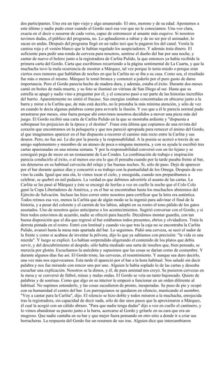 dos participantes. Uno era un tipo viejo y algo amanerado. El otro, moreno y de su edad. Apostamos a
este último y nadie pudo creer cuando el Gordo sacó esa voz que no le conocíamos. Una voz clara,
exacta en el decir o susurrar de cada verso, capaz de estremecer al amante más esquivo. Si nosotros
tuvimos dudas, el público del programa, no. Lo aplaudieron a rabiar y de no ser por el animador, lo
sacan en andas. Después del programa llegó en un radio taxi que le pagaron los del canal. Vestía la
camisa roja y el vestón blanco que le habían regalado los auspiciadores. Y además traía dinero. El
suficiente para pedir una ronda de cerveza para nosotros, sentirse el dueño del bar por una noche, y
cantar de nuevo el bolero junto a la registradora de Carlita Pulido, la que entonces ya había recibido la
primera carta del Gordo. Carta que escribimos recurriendo a la página sentimental de La Cuarta, y que la
muchacha tuvo la mala ocurrencia de mostrar a Márquez, tal vez porque le tenía miedo o porque eran
ciertos esos rumores que hablaban de noches en que la Carlita no se iba a su casa. Como sea, el resultado
fue más o menos el mismo. Márquez le tomó bronca y comenzó a joderlo por el puro gusto de darse
importancia. Pero el Gordo parecía hecho de madera dura, y además, estaba el éxito. Durante dos meses
cantó en boites de mala muerte, y su foto se iluminó en vitrinas de San Diego al sur. Hasta que su
estrella se apagó y nadie vino a preguntar por él, y el concurso pasó a ser parte de las historias increíbles
del barrio. Aparentemente no sintió el fracaso. Sus energías estaban concentradas en ubicarse junto a la
barra y mirar a la Carlita que, de más está decirlo, no le prestaba la más mínima atención, y sólo de vez
en cuando le decía algunas palabras como para avivarle la ilusión. Y eso que a él le parecía normal pudo
arrastrarse por meses, sino fuera porque ahí estuvimos nosotros decididos a mover una pieza más del
juego. El Gordo recibió una carta de Carlita Pulido en la que se mostraba ardiente y "dispuesta a
sobrepasar los prejuicios de la época y el destino". Frase esta última que copiamos de una revista del
corazón que encontramos en la peluquería y que nos pareció apropiada para remecer el ánimo del Gordo,
al que imaginamos aparecer en el bar dispuesto a recorrer el camino más recto entre la Carlita y sus
deseos. Pero, no fue así. Le dio por la poesía y la responsabilidad. A la poesía se acercó a través de un
amigo suplementero y miembro de un ateneo de poca o ninguna memoria, y con su ayuda le escribió tres
cartas apasionadas en una misma semana. Y por la responsabilidad conversó con un tío lejano y se
consiguió pega de mozo en un restaurante de Las Condes. La combinación de trabajo e inspiración
parecía conducirlo al éxito, o al menos eso era lo que él pensaba cuando por la tarde pasaba frente al bar,
sin detenerse en su habitual cervecita del relajo y las buenas noches. Sí, sólo de paso. Dejó de aparecer
por el bar durante quince días y concurrió a su trabajo con la puntualidad de los Omega. Después de eso
vino la caída. Igual que una ola, lo vimos tocar el cielo, y enseguida, cuando nos preparábamos a
celebrar, se quebró en mil pedazos. La verdad es que debimos advertirle el asunto de las cartas. La
Carlita se las pasó al Márquez y éste se encargó de leerlas a voz en cuello la noche que el Colo Colo
ganó la Copa Libertadores de América, y en el bar se encontraban hasta los muchachos abstemios del
Ejército de Salvación. Incluso las hizo correr entre nosotros para certificar que la letra era auténtica.
Todos reímos esa vez, menos la Carlita que de algún modo se la ingenió para adivinar el final de la
historia, y a pesar del colorete y el carmín de los labios, adoptó en su rostro el tono pálido de los gatos
asustados. Uno de nosotros quiso anticiparse a los acontecimientos. Sugirió conversar con el Gordo, y si
bien todos estuvimos de acuerdo, nadie se ofreció para hacerlo. Decidimos montar guardia, con tan
buena disposición que el día que regresó al bar estábamos todos presentes, ebrios y olvidadizos. Traía la
derrota pintada en el rostro. Entró con lentitud y cuando vio que tras la caja no se encontraba la Carlita
Pulido, avanzó hasta la mesa más apartada del bar. Lo seguimos. Pidió una cerveza, se secó el sudor de
la frente y como si acabase de inventar la pólvora, dijo lo que ya sabíamos con precisión: "la vida es una
mierda". Y luego se explicó. Lo habían sorprendido aligerando el contenido de los platos que debía
servir, y del descubrimiento al despido, sólo había mediado una sarta de insultos que, bien pensado, se
merecía por glotón. Escuchamos la anécdota y supusimos que las cosas se darían como de costumbre. Y
durante algunos días fue así. El Gordo triste, las cervezas, el resentimiento. Y aunque sea duro decirlo,
una vez más nos equivocamos. Esta tarde él apareció por el bar a la hora habitual. Nos saludó sin decir
palabra y nos fue mirando con rencor uno por uno. Alguien le había soplado lo de las cartas y deseaba
escuchar una explicación. Nosotros se la dimos, y él, de pura amistad nos creyó. Se pusieron cervezas en
la mesa y se conversó de fútbol, minas y malas ondas. El Gordo se veía un tanto bajoneado. Quieto de
palabras y de sonrisas. Como que algo en su interior le empezó a funcionar en un orden diferente al
habitual. No supimos entenderlo, y las cosas sucedieron de pronto, inesperadas. Se puso de pie y ocupó
con su humanidad el centro del bar. Los parroquianos se quedaron en silencio, masticando el asombro.
"Voy a cantar para la Carlita", dijo. El silencio se hizo doble y todos miraron a la muchacha, enrojecida
tras la registradora, sin capacidad de decir nada, sólo de dar unos pasos que la aproximaron a Márquez,
él cual la acogió con un cálido abrazo. "Para que nadie tenga dudas" dijo a voz en cuello el cantinero, y
lo vimos abandonar su puesto junto a la barra, acercarse al Gordo y gritarle en su cara que era un
mugroso. Que nadie cantaba en su bar y que mejor fuera pensando en otro sitio a donde ir a criar sus
borracheras. La respuesta del Gordo fue un resumen de sus iras. Alguien dice que intercambiaron
 