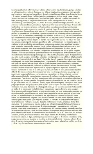 historias que también sobrevinieron, y además sobrevivieron, inevitablemente, porque sin ellas
no había encuentros o estos se frustraban por falta de imaginación, cosa que me hizo aprender
que lo primero era tener una buena idea, y después venia el tiempo del perfume, la camisa limpia
y de partir a la casa de Ester. La historia de los camiones se repitió un par de veces, y luego
fuimos cambiando de estilo y temas. Con ella a horcajadas sobre mi, caía bien una historia de
botes, remos y piratas; a sus piernas rodeando mi cuello correspondía una de trenes y
ferrocarriles; y si me retenia junto a la puerta de su casa para hacerlo de pie, recurría a una de
aviones y vuelos acrobáticos, mezclando el placer de flotar en el aire con el riesgo de caer sobre
la alfombra. Las historias se fueron perfeccionando a causa de esa manía que uno tiene de
hacerlo cada vez mejor. A veces un cambio de punto de vista o de personajes convertían una
vieja historia en algo que Ester sabia apreciar. El monólogo interior poco funcionaba, ya que ella
prefería un narrador que todo lo viera, capaz de reproducir con palabras precisas cada cosa que
acontecía. Una de un camión conducido por dos hombres la volvía loca, y con una de astronautas
que llevaban meses en el espacio no pasó nada, tal vez porque la ciencia ficción no es mi género
favorito, o porque al otro día llegaba su marido, y eso significaba que una vez más, y por toda
una semana, su amor por la literatura quedaba de lado. La literatura era yo, me daban ganas de
exclamar lo más absolutista, recordando esas semanas que ocupaba para restablecer energías y
pasar a máquina alguna de las historias, con lo cual no sólo mantenía un orden necesario, sino
que además me ganaba unos pesacotes vendiéndolas a mis compañeros de curso, que así
aprendían que leer es un vicio solitario, y de paso me embromaban con eso de gritar "Pequeño
Dickens" cada vez que me veían aparecer en la sala con unas ojeras del porte de una casa y que
ellos atribuían a tantas novelas por encargo que debía escribir, lo que no dejaba de agradarme, ya
que entre cuento y cuento empezaba a entender a esos tipos graves que hablaban del placer de la
literatura. ¿Es en serio todo lo que dices? ¿De verdad fue así? pregunta ella, risueña y un tanto
entusiasmada con tantas historias de camiones y otros medios de transportes; y luego, un minuto
más tarde, no soporta la tentación de soltarse el pelo hasta ese momento sujeto por un moño,
cuando le cuento esa increíble realmente increible de la Ester absolutamente de ficción y volada,
haciendo el amor arriba de un trapecio, con un equipo completo de trapecistas mexicanos,
tocando literalmente el cielo de la carpa y de su pieza, en medio de unos gritos que me dejaban
al borde del mareo por tanta altura imaginaria y tanto vaivén exquisitamente real, aunque un
poco tristón porque ya habíamos conversado que esa noche era la última. Algo asi como mi
debut y despedida de las pistas circenses, ya que por la mañana regresaba su marido y esa vez
para siempre. Para siempre marido y para siempre adiós, por culpa de un traslado en el trabajo, y
yo, desesperado, no tanto por ella, sino por la literatura que amenazaba con irse también, a pesar
de que si escribiste una vez volverás a hacerlo, según decía Hemingway, sin dejar de tener razón,
porque pasaron los días y la ausencia de la experta Ester se suplió con otras frenadas bruscas
frente a mi casa, otras fiestecitas de sábado por la noche, y con un vacío que me rodeaba cuando
en medio de lo mejor nadie pedía historias, y era necesario esperar el retorno a mi casa para
llevarlas a mis cuadernos de liceano, un tanto sentimentalón por lo de las ausencias, y porque en
esos mismos días apareció en escena Marta, ya no por entre las piernas, sino que un poco más
arriba, y el negocio editorial se fue al suelo, por repetido quizá o porque los tipos del curso
habían ido desvaneciendo las ganas cada cual a su manera, y la onda de los trapecios, trenes y
demases ya no me la creían y el "Pequeño Dickens" se convirtió en un buen recuerdo de ese
tercer año medio. No te creo nada, me dice ella, profesional y risueña, apretando el stop de la
grabadora, y le contesto que no me crea nada, y que si lo prefiere puedo hablar del orfanato en
que me dejaron botado a los dos meses, de cómo comía poco y me pegaban por pedir más
comida, y más tarde me entregaron a la custodia de un fabricante de ataúdes, y cuando escapé de
las manos de ese tipo ruin caí en las de un instructor de pequeños lanzas callejeros, del cual sólo
pude librarme con la ayuda de un caballero de mucho dinero. Eso es de Oliver, dijo ella, risueña.
Entonces, créeme, le contesté sirviendo otros tragos para los dos. Créeme y cuéntame esa
historia con Ernesto, le digo, y ella responde que cree todo, pero lo de Ernesto vendrá más tarde,
porque ahora quiere que le cuente un cuento y se desabrocha la blusa, y mientras salimos de mi
pieza de trabajo, pienso que el amor es asi, y le pregunto si quiere saber cómo me hice novelista,
y ella se ríe y dice que bueno, aunque sea puro cuento.
 