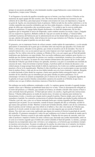 porque en sus peores pesadillas se veía intentando enseñar a jugar baloncesto a unos nietecitos tan
larguiruchos y torpes como Viñuelas.
Y así llegamos a la noche de aquellos recuerdos que no se borran y nos hace incluir a Viñuelas en las
memorias de aquel equipo del año sesenta y dos. Dos horas antes del partido nos reunimos en una
cafetería de la calle Roca, para dejar pasar el tiempo conversamos de cosas sin importancia y luego de
un gesto de Aguila, nos encaminamos hasta el gimnasio. Había nevado las dos noches anteriores y en las
veredas espejeaba una escarcha resbaladiza que nos hizo andar despacio, a tientas y cabizbajos, como un
grupo de niños que comenzaba a dar sus primeros pasos. Y la verdad es que la cosa no estaba para
bromas ni optimismo. El equipo había llegado disminuido a la final del campeonato. De los diez
jugadores que lo integraban al inicio de temporada, cuatro estaban ausentes esa noche. López y Salgado
con sus respectivos esguinces, Bañados estaba de viaje por un asunto de trabajo, y Valencia había
cambiado la práctica del baloncesto por la administración de un bar donde había criado panza y ocio. O
sea que, además del equipo titular, toda la banca de reservas que teníamos era Viñuelas, lo que para los
efectos de tratar de ganar el partido era casi decir nadie.
El gimnasio, con su imponente frontis de coliseo romano, estaba repleto de espectadores, y ya de entrada
apreciamos el entusiasmo de la gente que se dividían entre una mayoría que apoyaba a los croatas del
Sokol, y otros pocos, ubicados en las galerías, que creían en nosotros con fe de iniciados. Nos tocó el
camarín número dos y eso ya nos pareció que era como tropezar con el pie izquierdo o pasar bajo una
escalera. Por los vidrios rotos de las ventanas se filtraba el frío y era casi seguro que al final del partido
tendríamos que ducharnos con agua helada. Pero esa noche estábamos para cualquier gesto heroico y a
medida que nos fuimos masajeando las piernas con vaselina o mentolatum, tomamos esa confianza que
nos hizo entrar a la cancha y en menos de cinco minutos distanciarnos diez puntos de los rivales, para
felicidad de Viñuelas que desde la banca nos aplaudía, mientras a sus pies se acumulaba una montaña de
cáscaras de maní. Antes de terminar el primer tiempo, el profesor pidió un minuto de descanso y nos
ordenó pausar el juego porque hasta donde le daba la experiencia, los rivales nos estaban aguantado para
pasarnos a llevar en la segunda parte. Martínez le dijo al profesor que no se preocupara ya que esa noche
tenía la muñeca firme y cada uno de sus tiros había entrado seco en el arco contrario y además, Borgoño
se estaba haciendo el pino desde las esquinas y hasta unos ganchos había conseguido meter, ante el
asombro de los sokolinos que no entendían por que parte entraba ese petiso patichueco. En el
entretiempo volvimos al camarín acompañados por el silencio de las tribunas y la pequeña algarabía de
la galucha en la que nuestros hinchas comenzaban a ponerse de acuerdo en el boliche al que irían a
celebrar una vez que el tablero electrónico marcara el final de la contienda.
Sin embargo esa noche estábamos condenados a sufrir. Lo supimos apenas iniciado el segundo tiempo,
cuando vimos caer a Martínez acalambrado hasta decir no va más. Vimos la desesperación reflejada en
el rostro del profesor y a Viñuelas, que sentado en la banca, no atinaba a decidir entre sacarse el buzo o
salir corriendo fuera del gimnasio. Al final optó por entrar a la cancha y Aguila gritó dos instrucciones
básicas: Viñuelas debía pararse en medio de nuestra área y levantar sus manotas para molestar los
lanzamientos rivales, y nosotros por ningún motivo pasarle la pelota. Parecía simple, pero al rato de
reanudarse el partido, los contrarios reconocieron el callejón descuidado que dejaba la pobre defensa de
Viñuelas y por ahí, una y otra vez se fueron metiendo hasta que a treinta segundos del final lograron
superarnos por un punto. En ese momento, cuando la buena campaña del año se esfumaba, sucedió lo
que nunca más quisimos olvidar. Martínez avanzó por la banda derecha, eludió a uno de los contrarios y
lanzó la pelota con tal violencia que ésta rebotó en el tablero y fue a dar a las manos de Viñuelas que,
parado en el círculo central, la tomó entre sus manos con más angustia que un suicida al borde del
abismo. Nos miró uno a uno como suplicando que alguno de nosotros le hiciera la gauchada de sacarlo
del embrollo. El gimnasio enmudeció y todos los que estábamos en él oímos la mentada de madre que le
tiró el profesor. Entonces ocurrió lo que nadie esperaba. Viñuelas dio tres pasos de zancudo, miró con
rabia al profesor e impulsó el balón con tanta violencia que, haciendo una comba interminable, entró en
el cesto en el mismo segundo que el timbre del control señalaba el final del partido. Lo demás, y porque
después de esa temporada nunca más volvimos a ser campeones, es la historia que recordamos siempre
en nuestras conversaciones. Su paseo en andas por la cancha, las entrevistas en el camarín, los titulares
de los diarios al otro día, y su tristeza cuando al inicio del siguiente campeonato, y a pesar de que le
debía un título, el profesor lo volvió a dejar sentado en la banca.
 
