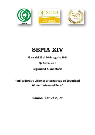 SEPIA XIV
             Piura, del 23 al 26 de agosto 2011 
                      Eje Temático II 

                 Seguridad Alimentaria  
                               

    "Indicadores y visiones alternativas de Seguridad 
                Alimentaria en el Perú" 
                               
                 Ramón Díaz Vásquez 




                                                     1 

 
 