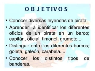 OBJETIVOS Conocer diversas leyendas de pirata. Aprender  a identificar los diferentes oficios de un pirata en un barco; capitán, oficial, timonel, grumete... Distinguir entre los diferentes barcos; goleta, galeón, carabela.... Conocer los distintos tipos de banderas. 
