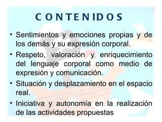 CONTENIDOS Sentimientos y emociones propias y de los demás y su expresión corporal.  Respeto, valoración y enriquecimiento del lenguaje corporal como medio de expresión y comunicación.  Situación y desplazamiento en el espacio real.  Iniciativa y autonomía en la realización de las actividades propuestas 