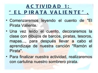 ACTIVIDAD 1:  “EL PIRATA VALIENTE” . Comenzaremos leyendo el cuento de "El Pirata Valiente.  Una vez leído el cuento, decoraremos la clase con dibujos de barcos, piratas, tesoros, mapas..., para después llevar a cabo el aprendizaje de nuestra canción "Ramón el Pirata".  Para finalizar nuestra actividad, realizaremos con cartulina nuestro sombrero pirata. 