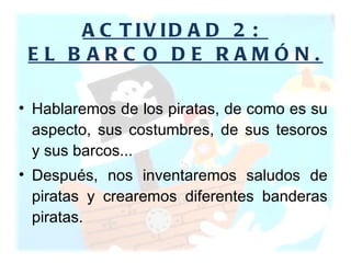 ACTIVIDAD 2:  EL BARCO DE RAMÓN. Hablaremos de los piratas, de como es su aspecto, sus costumbres, de sus tesoros y sus barcos...  Después, nos inventaremos saludos de piratas y crearemos diferentes banderas piratas.  