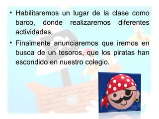 Habilitaremos un lugar de la clase como barco, donde realizaremos diferentes actividades. Finalmente anunciaremos que iremos en busca de un tesoros, que los piratas han escondido en nuestro colegio. 