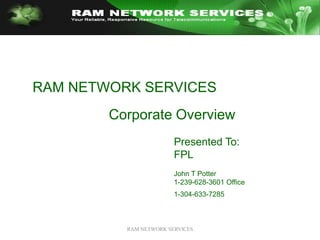 RAM NETWORK SERVICES RAM NETWORK SERVICES  Corporate Overview Presented To: FPL John T Potter 1-239-628-3601 Office 1-304-633-7285 
