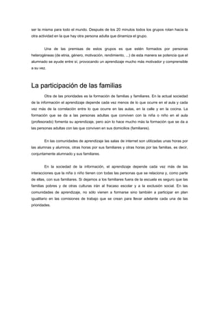 ser la misma para todo el mundo. Después de los 20 minutos todos los grupos rotan hacia la
otra actividad en la que hay otra persona adulta que dinamiza el grupo.
Una de las premisas de estos grupos es que estén formados por personas
heterogéneas (de etnia, género, motivación, rendimiento, ...) de esta manera se potencia que el
alumnado se ayude entre sí, provocando un aprendizaje mucho más motivador y comprensible
a su vez.
La participación de las familias
Otra de las prioridades es la formación de familias y familiares. En la actual sociedad
de la información el aprendizaje depende cada vez menos de lo que ocurre en el aula y cada
vez más de la correlación entre lo que ocurre en las aulas, en la calle y en la cocina. La
formación que se da a las personas adultas que conviven con la niña o niño en el aula
(profesorado) fomenta su aprendizaje, pero aún lo hace mucho más la formación que se da a
las personas adultas con las que conviven en sus domicilios (familiares).
En las comunidades de aprendizaje las salas de internet son utilizadas unas horas por
las alumnas y alumnos, otras horas por sus familiares y otras horas por las familias, es decir,
conjuntamente alumnado y sus familiares.
En la sociedad de la información, el aprendizaje depende cada vez más de las
interacciones que la niña o niño tienen con todas las personas que se relaciona y, como parte
de ellas, con sus familiares. Si dejamos a los familiares fuera de la escuela es seguro que las
familias pobres y de otras culturas irán al fracaso escolar y a la exclusión social. En las
comunidades de aprendizaje, no sólo vienen a formarse sino también a participar en plan
igualitario en las comisiones de trabajo que se crean para llevar adelante cada una de las
prioridades.
 