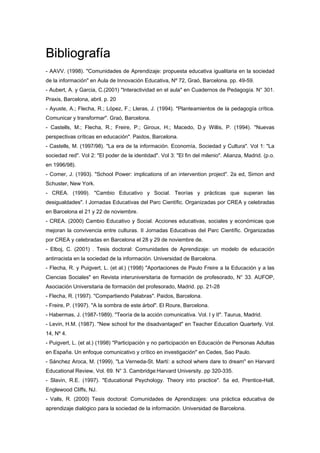 Bibliografía
- AAVV. (1998). "Comunidades de Aprendizaje: propuesta educativa igualitaria en la sociedad
de la información" en Aula de Innovación Educativa, Nº 72, Graó, Barcelona. pp. 49-59.
- Aubert, A. y Garcia, C.(2001) "Interactividad en el aula" en Cuadernos de Pedagogía. N° 301.
Praxis, Barcelona, abril. p. 20
- Ayuste, A.; Flecha, R.; López, F.; Lleras, J. (1994). "Planteamientos de la pedagogía crítica.
Comunicar y transformar". Graó, Barcelona.
- Castells, M.; Flecha, R.; Freire, P.; Giroux, H.; Macedo, D.y Willis, P. (1994). "Nuevas
perspectivas críticas en educación". Paidos, Barcelona.
- Castells, M. (1997/98). "La era de la información. Economía, Sociedad y Cultura". Vol 1: "La
sociedad red". Vol 2: "El poder de la identidad". Vol 3: "El fin del milenio". Alianza, Madrid. (p.o.
en 1996/98).
- Comer, J. (1993). "School Power: implications of an intervention project". 2a ed, Simon and
Schuster, New York.
- CREA. (1999). "Cambio Educativo y Social. Teorías y prácticas que superan las
desigualdades". I Jornadas Educativas del Parc Científic. Organizadas por CREA y celebradas
en Barcelona el 21 y 22 de noviembre.
- CREA. (2000) Cambio Educativo y Social. Acciones educativas, sociales y económicas que
mejoran la convivencia entre culturas. II Jornadas Educativas del Parc Científic. Organizadas
por CREA y celebradas en Barcelona el 28 y 29 de noviembre de.
- Elboj, C. (2001) . Tesis doctoral: Comunidades de Aprendizaje: un modelo de educación
antirracista en la sociedad de la información. Universidad de Barcelona.
- Flecha, R. y Puigvert, L. (et al.) (1998) "Aportaciones de Paulo Freire a la Educación y a las
Ciencias Sociales" en Revista interuniversitaria de formación de profesorado, N° 33. AUFOP,
Asociación Universitaria de formación del profesorado, Madrid. pp. 21-28
- Flecha, R. (1997). "Compartiendo Palabras". Paidos, Barcelona.
- Freire, P. (1997). "A la sombra de este árbol". El Roure, Barcelona.
- Habermas, J. (1987-1989). "Teoría de la acción comunicativa. Vol. I y II". Taurus, Madrid.
- Levin, H.M. (1987). "New school for the disadvantaged" en Teacher Education Quarterly. Vol.
14, Nº 4.
- Puigvert, L. (et al.) (1998) "Participación y no participación en Educación de Personas Adultas
en España. Un enfoque comunicativo y crítico en investigación" en Cedes, Sao Paulo.
- Sánchez Aroca, M. (1999). "La Verneda-St. Martí: a school where dare to dream" en Harvard
Educational Review, Vol. 69. N° 3. Cambridge:Harvard University. pp 320-335.
- Slavin, R.E. (1997). "Educational Psychology. Theory into practice". 5a ed, Prentice-Hall,
Englewood Cliffs, NJ.
- Valls, R. (2000) Tesis doctoral: Comunidades de Aprendizajes: una práctica educativa de
aprendizaje dialógico para la sociedad de la información. Universidad de Barcelona.
 