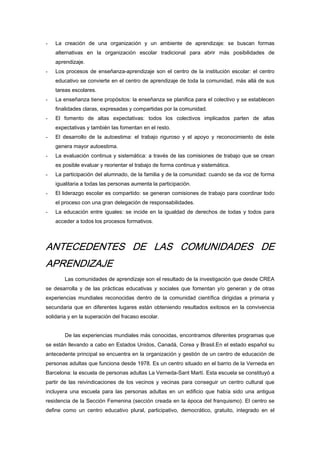 - La creación de una organización y un ambiente de aprendizaje: se buscan formas
alternativas en la organización escolar tradicional para abrir más posibilidades de
aprendizaje.
- Los procesos de enseñanza-aprendizaje son el centro de la institución escolar: el centro
educativo se convierte en el centro de aprendizaje de toda la comunidad, más allá de sus
tareas escolares.
- La enseñanza tiene propósitos: la enseñanza se planifica para el colectivo y se establecen
finalidades claras, expresadas y compartidas por la comunidad.
- El fomento de altas expectativas: todos los colectivos implicados parten de altas
expectativas y también las fomentan en el resto.
- El desarrollo de la autoestima: el trabajo riguroso y el apoyo y reconocimiento de éste
genera mayor autoestima.
- La evaluación continua y sistemática: a través de las comisiones de trabajo que se crean
es posible evaluar y reorientar el trabajo de forma continua y sistemática.
- La participación del alumnado, de la familia y de la comunidad: cuando se da voz de forma
igualitaria a todas las personas aumenta la participación.
- El liderazgo escolar es compartido: se generan comisiones de trabajo para coordinar todo
el proceso con una gran delegación de responsabilidades.
- La educación entre iguales: se incide en la igualdad de derechos de todas y todos para
acceder a todos los procesos formativos.
ANTECEDENTES DE LAS COMUNIDADES DE
APRENDIZAJE
Las comunidades de aprendizaje son el resultado de la investigación que desde CREA
se desarrolla y de las prácticas educativas y sociales que fomentan y/o generan y de otras
experiencias mundiales reconocidas dentro de la comunidad científica dirigidas a primaria y
secundaria que en diferentes lugares están obteniendo resultados exitosos en la convivencia
solidaria y en la superación del fracaso escolar.
De las experiencias mundiales más conocidas, encontramos diferentes programas que
se están llevando a cabo en Estados Unidos, Canadá, Corea y Brasil.En el estado español su
antecedente principal se encuentra en la organización y gestión de un centro de educación de
personas adultas que funciona desde 1978. Es un centro situado en el barrio de la Verneda en
Barcelona: la escuela de personas adultas La Verneda-Sant Martí. Esta escuela se constituyó a
partir de las reivindicaciones de los vecinos y vecinas para conseguir un centro cultural que
incluyera una escuela para las personas adultas en un edificio que había sido una antigua
residencia de la Sección Femenina (sección creada en la época del franquismo). El centro se
define como un centro educativo plural, participativo, democrático, gratuito, integrado en el
 