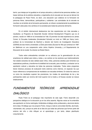barrio, que trabaja por la igualdad en el campo educativo y cultural de las personas adultas. Las
bases teóricas de la práctica educativa y organizativa de la escuela son las que se derivan de
la pedagogía de Paulo Freire, es decir, una educación que colabora en la formación de
personas libres, democráticas, participativas y solidarias. Las actividades de la escuela se
inscriben en el ámbito de la formación permanente, en ofrecer constantemente la posibilidad de
formación adecuada a los cambios en la sociedad para todas las personas del barrio.
En el ámbito internacional destacamos las tres experiencias con más escuelas y
resultados: a) Programa de Desarrollo Escolar (School Development Program) que es el
pionero, nacido en 1968 en la Universidad de Yale. El promotor de esta experiencia es James
Comer; b) Escuelas Aceleradas (Accelerated Schools) se inició en 1986 por Henry Levin,
profesor de la Universidad de Stanford y director del Centro de Investigación Educativa
(CERAS) de esa misma universidad; c) Éxito para todos (Succes for All) que comenzó en 1987
en Baltimore en una cooperación entre Johns Hopkins University y el Departamento de
Educación de la ciudad. Su director es Robert Slavin.
Todos estos antecedentes coinciden en su esfuerzo por la generalización de una
enseñanza de calidad para todos y todas, y se centran en los sectores que tradicionalmente
han estado excluidos de esta calidad (sean niños, niñas, personas adultas) para fomentar sus
expectativas positivas y transformar la totalidad de la escuela, para movilizar y contactar con la
aportación cultural y educativa de todas las personas implicadas. Todos estos programas
tienen diversos procesos de evaluación tanto externos como internos, en especial, los que
hacen referencia a comparaciones de resultados con escuelas similares. En todos los casos se
ve como los resultados superan las previsiones, los niveles de aprendizaje de los y las
participantes están por encima del nivel superior de la media y el fracaso escolar se reduce
drásticamente.
FUNDAMENTOS TEÓRICOS: APRENDIZAJE
DIALÓGICO
Paulo Freire es el pedagogo más importante de este siglo. Freire desarrolló una
perspectiva dialógica en la educación ya en los años sesenta. Algunas veces se ha entendido
esa aportación en forma restringida, limitándola al diálogo entre profesorado y alumno/a dentro
de la clase. El diálogo que nos propone Freire, incluye a toda la comunidad (familia, alumnado,
voluntariado, etc), porque se parte de la idea de que todas las personas que forman parte del
entorno del niño o niña influyen en el aprendizaje y, por tanto, deben planificarlo
conjuntamente.
 