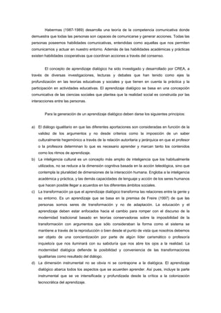 Habermas (1987-1989) desarrolla una teoría de la competencia comunicativa donde
demuestra que todas las personas son capaces de comunicarse y generar acciones. Todas las
personas poseemos habilidades comunicativas, entendidas como aquellas que nos permiten
comunicarnos y actuar en nuestro entorno. Además de las habilidades académicas y prácticas
existen habilidades cooperativas que coordinan acciones a través del consenso.
El concepto de aprendizaje dialógico ha sido investigado y desarrollado por CREA, a
través de diversas investigaciones, lecturas y debates que han tenido como ejes la
profundización en las teorías educativas y sociales y que tienen en cuenta la práctica y la
participación en actividades educativas. El aprendizaje dialógico se basa en una concepción
comunicativa de las ciencias sociales que plantea que la realidad social es construida por las
interacciones entre las personas.
Para la generación de un aprendizaje dialógico deben darse los siguientes principios:
a) El diálogo igualitario en que las diferentes aportaciones son consideradas en función de la
validez de los argumentos y no desde criterios como la imposición de un saber
culturalmente hegemónico a través de la relación autoritaria y jerárquica en que el profesor
o la profesora determinan lo que es necesario aprender y marcan tanto los contenidos
como los ritmos de aprendizaje.
b) La inteligencia cultural es un concepto más amplio de inteligencia que los habitualmente
utilizados, no se reduce a la dimensión cognitiva basada en la acción teleológica, sino que
contempla la pluralidad de dimensiones de la interacción humana. Engloba a la inteligencia
académica y práctica, y las demás capacidades de lenguaje y acción de los seres humanos
que hacen posible llegar a acuerdos en los diferentes ámbitos sociales.
c) La transformación ya que el aprendizaje dialógico transforma las relaciones entre la gente y
su entorno. Es un aprendizaje que se basa en la premisa de Freire (1997) de que las
personas somos seres de transformación y no de adaptación. La educación y el
aprendizaje deben estar enfocados hacia el cambio para romper con el discurso de la
modernidad tradicional basado en teorías conservadoras sobre la imposibilidad de la
transformación con argumentos que sólo consideraban la forma como el sistema se
mantiene a través de la reproducción o bien desde el punto de vista que nosotros debemos
ser objeto de una concientización por parte de algún líder carismático o profesor/a
inquieto/a que nos iluminará con su sabiduría que nos abre los ojos a la realidad. La
modernidad dialógica defiende la posibilidad y conveniencia de las transformaciones
igualitarias como resultado del diálogo.
d) La dimensión instrumental no se obvia ni se contrapone a la dialógica. El aprendizaje
dialógico abarca todos los aspectos que se acuerden aprender. Así pues, incluye la parte
instrumental que se ve intensificada y profundizada desde la crítica a la colonización
tecnocrática del aprendizaje.
 