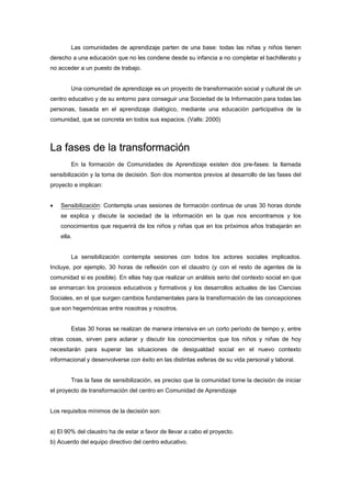 Las comunidades de aprendizaje parten de una base: todas las niñas y niños tienen
derecho a una educación que no les condene desde su infancia a no completar el bachillerato y
no acceder a un puesto de trabajo.
Una comunidad de aprendizaje es un proyecto de transformación social y cultural de un
centro educativo y de su entorno para conseguir una Sociedad de la Información para todas las
personas, basada en el aprendizaje dialógico, mediante una educación participativa de la
comunidad, que se concreta en todos sus espacios. (Valls: 2000)
La fases de la transformación
En la formación de Comunidades de Aprendizaje existen dos pre-fases: la llamada
sensibilización y la toma de decisión. Son dos momentos previos al desarrollo de las fases del
proyecto e implican:
• Sensibilización: Contempla unas sesiones de formación continua de unas 30 horas donde
se explica y discute la sociedad de la información en la que nos encontramos y los
conocimientos que requerirá de los niños y niñas que en los próximos años trabajarán en
ella.
La sensibilización contempla sesiones con todos los actores sociales implicados.
Incluye, por ejemplo, 30 horas de reflexión con el claustro (y con el resto de agentes de la
comunidad si es posible). En ellas hay que realizar un análisis serio del contexto social en que
se enmarcan los procesos educativos y formativos y los desarrollos actuales de las Ciencias
Sociales, en el que surgen cambios fundamentales para la transformación de las concepciones
que son hegemónicas entre nosotras y nosotros.
Estas 30 horas se realizan de manera intensiva en un corto período de tiempo y, entre
otras cosas, sirven para aclarar y discutir los conocimientos que los niños y niñas de hoy
necesitarán para superar las situaciones de desigualdad social en el nuevo contexto
informacional y desenvolverse con éxito en las distintas esferas de su vida personal y laboral.
Tras la fase de sensibilización, es preciso que la comunidad tome la decisión de iniciar
el proyecto de transformación del centro en Comunidad de Aprendizaje
Los requisitos mínimos de la decisión son:
a) El 90% del claustro ha de estar a favor de llevar a cabo el proyecto.
b) Acuerdo del equipo directivo del centro educativo.
 