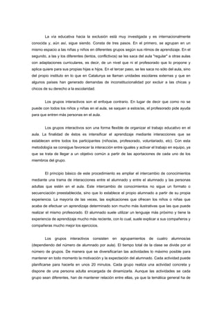 La vía educativa hacia la exclusión está muy investigada y es internacionalmente
conocida y, aún así, sigue siendo. Consta de tres pasos. En el primero, se agrupan en un
mismo espacio a las niñas y niños en diferentes grupos según sus ritmos de aprendizaje. En el
segundo, a las y los diferentes (lentos, conflictivos) se les saca del aula "regular" a otras aulas
con adaptaciones curriculares, es decir, de un nivel que ni el profesorado que lo propone y
aplica quiere para sus propias hijas e hijos. En el tercer paso, se les saca no sólo del aula, sino
del propio instituto en lo que en Catalunya se llaman unidades escolares externas y que en
algunos países han generado demandas de inconstitucionalidad por excluir a las chicas y
chicos de su derecho a la escolaridad.
Los grupos interactivos son el enfoque contrario. En lugar de decir que como no se
puede con todos los niños y niñas en el aula, se saquen a estos/as, el profesorado pide ayuda
para que entren más personas en el aula.
Los grupos interactivos son una forma flexible de organizar el trabajo educativo en el
aula. La finalidad de éstos es intensificar el aprendizaje mediante interacciones que se
establecen entre todos los participantes (niños/as, profesorado, voluntariado, etc). Con esta
metodología se consigue favorecer la interacción entre iguales y activar el trabajo en equipo, ya
que se trata de llegar a un objetivo común a partir de las aportaciones de cada uno de los
miembros del grupo.
El principio básico de este procedimiento es ampliar el intercambio de conocimientos
mediante una trama de interacciones entre el alumnado y entre el alumnado y las personas
adultas que estén en el aula. Este intercambio de conocimientos no sigue un formato o
secuenciación preestablecida, sino que lo establece el propio alumnado a partir de su propia
experiencia. La mayoría de las veces, las explicaciones que ofrecen los niños o niñas que
acaba de efectuar un aprendizaje determinado son mucho más ilustrativas que las que puede
realizar el mismo profesorado. El alumnado suele utilizar un lenguaje más próximo y tiene la
experiencia de aprendizaje mucho más reciente, con lo cual, suele explicar a sus compañeros y
compañeras mucho mejor los ejercicios.
Los grupos interactivos consisten en agrupamientos de cuatro alumnos/as
(dependiendo del número de alumnado por aula). El tiempo total de la clase se divide por el
número de grupos. De manera que se diversificarían las actividades lo máximo posible para
mantener en todo momento la motivación y la expectación del alumnado. Cada actividad puede
planificarse para hacerla en unos 20 minutos. Cada grupo realiza una actividad concreta y
dispone de una persona adulta encargada de dinamizarla. Aunque las actividades se cada
grupo sean diferentes, han de mantener relación entre ellas, ya que la temática general ha de
 
