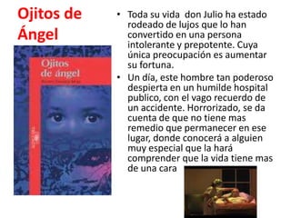 Resumen deOjitos de ÁngelToda su vida  don Julio ha estado rodeado de lujos que lo han convertido en una persona intolerante y prepotente. Cuya única preocupación es aumentar su fortuna.Un día, este hombre tan poderoso despierta en un humilde hospital publico, con el vago recuerdo de un accidente. Horrorizado, se da cuenta de que no tiene mas remedio que permanecer en ese lugar, donde conocerá a alguien muy especial que la hará  comprender que la vida tiene mas de una cara